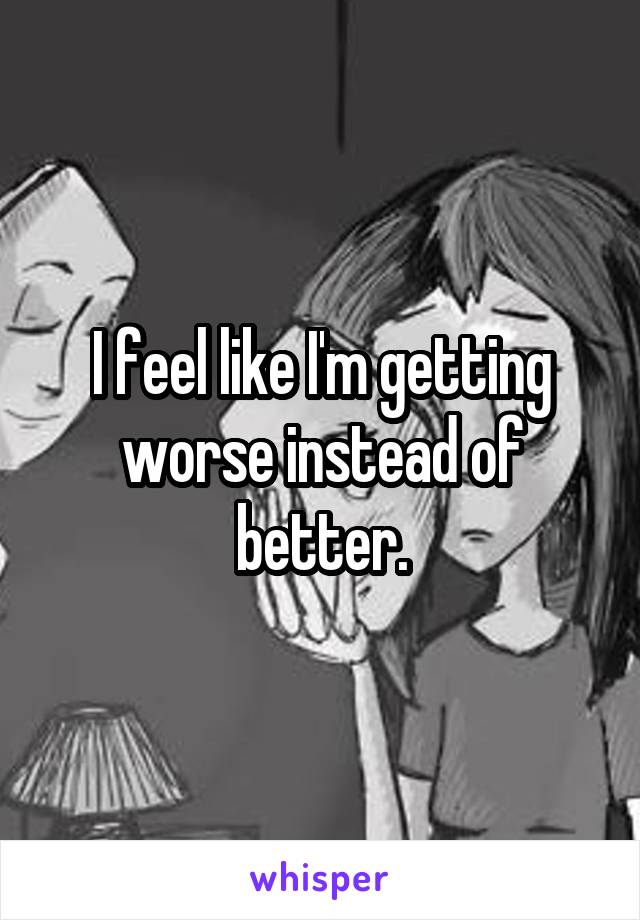 I feel like I'm getting worse instead of better.