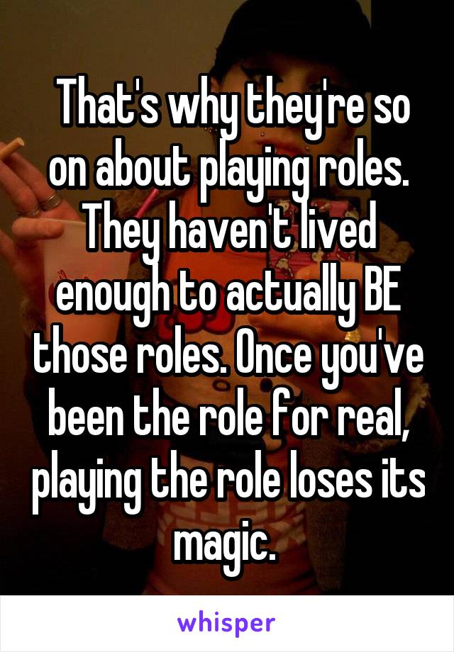  That's why they're so on about playing roles. They haven't lived enough to actually BE those roles. Once you've been the role for real, playing the role loses its magic. 