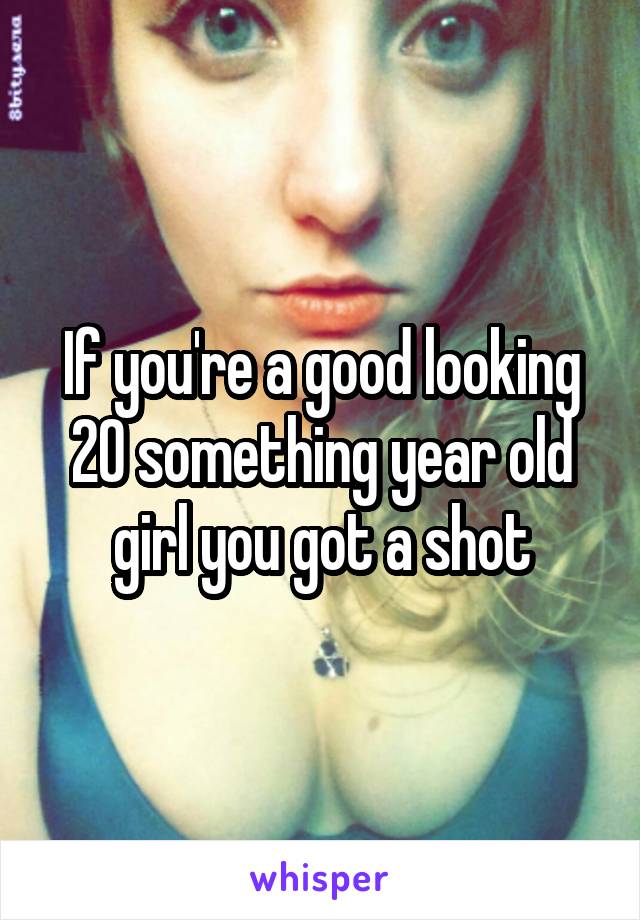 If you're a good looking 20 something year old girl you got a shot