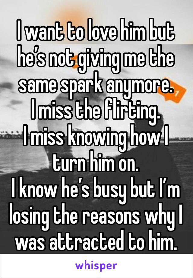 I want to love him but he’s not giving me the same spark anymore. 
I miss the flirting.
I miss knowing how I turn him on. 
I know he’s busy but I’m losing the reasons why I  was attracted to him. 
