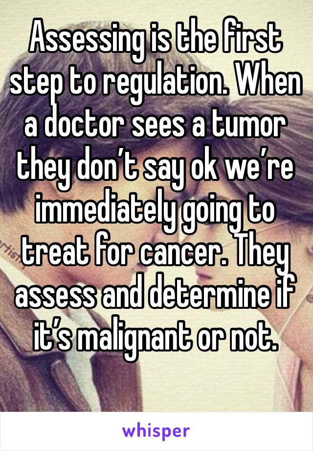 Assessing is the first step to regulation. When a doctor sees a tumor they don’t say ok we’re immediately going to treat for cancer. They assess and determine if it’s malignant or not. 