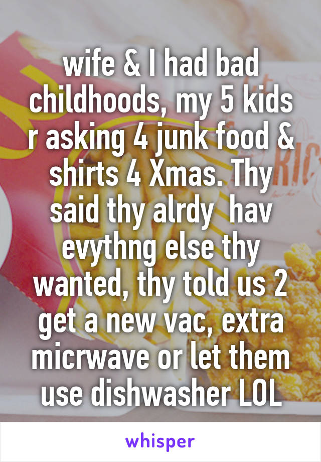 wife & I had bad childhoods, my 5 kids r asking 4 junk food & shirts 4 Xmas. Thy said thy alrdy  hav evythng else thy wanted, thy told us 2 get a new vac, extra micrwave or let them use dishwasher LOL