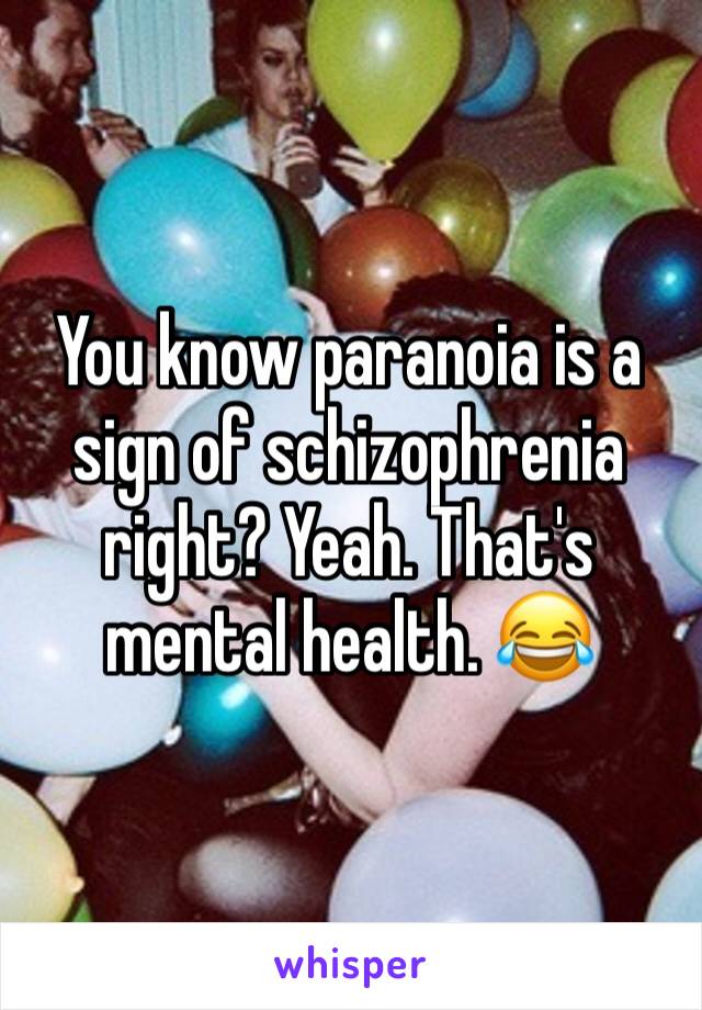 You know paranoia is a sign of schizophrenia right? Yeah. That's mental health. 😂