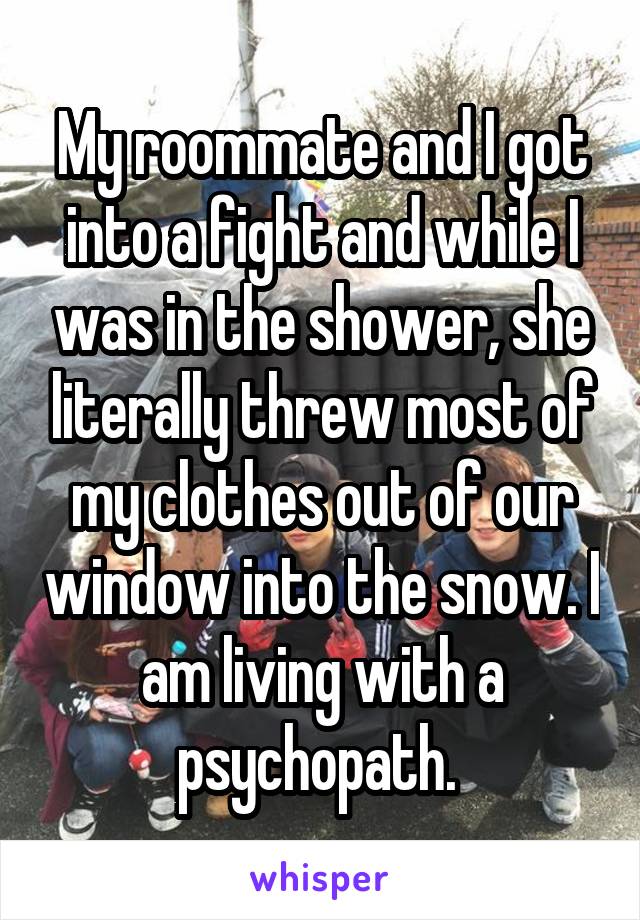 My roommate and I got into a fight and while I was in the shower, she literally threw most of my clothes out of our window into the snow. I am living with a psychopath. 