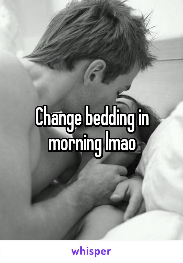 Change bedding in morning lmao