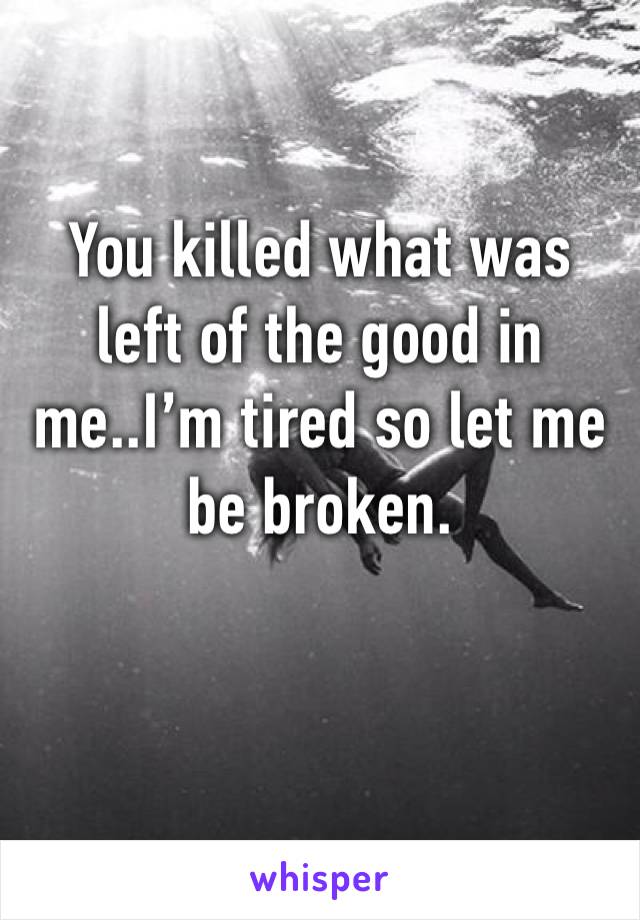 You killed what was left of the good in me..I’m tired so let me be broken. 