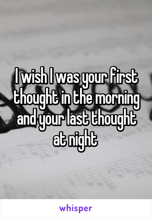 I wish I was your first thought in the morning and your last thought at night 