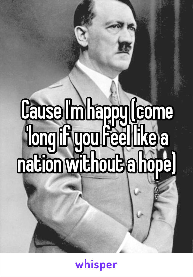 Cause I'm happy (come 'long if you feel like a nation without a hope)