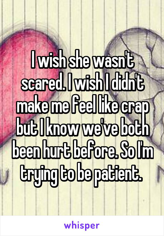 I wish she wasn't scared. I wish I didn't make me feel like crap but I know we've both been hurt before. So I'm trying to be patient. 