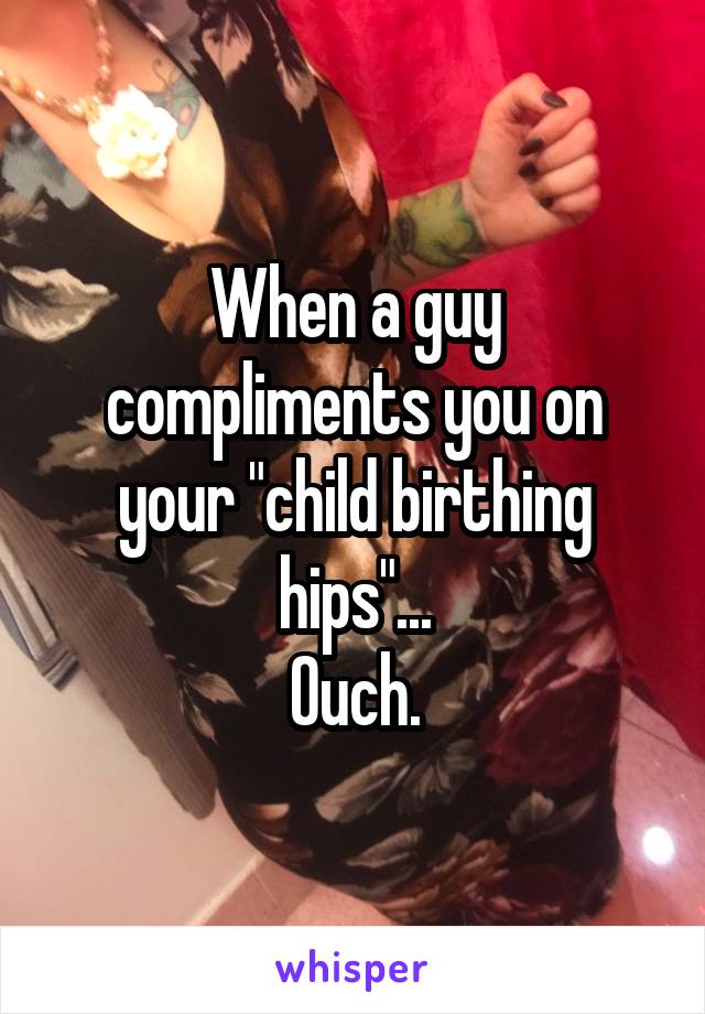 When a guy compliments you on your "child birthing hips"...
Ouch.