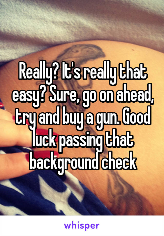 Really? It's really that easy? Sure, go on ahead, try and buy a gun. Good luck passing that background check
