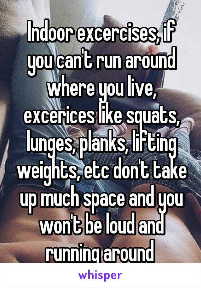 Indoor excercises, if you can't run around where you live, excerices like squats, lunges, planks, lifting weights, etc don't take up much space and you won't be loud and running around 