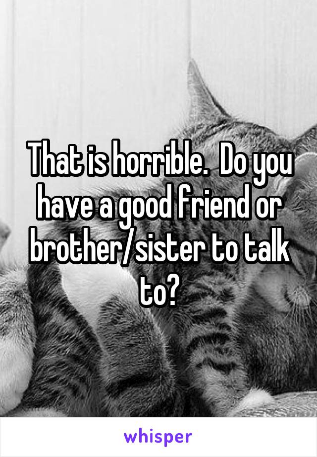 That is horrible.  Do you have a good friend or brother/sister to talk to?