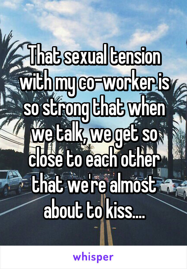 That sexual tension with my co-worker is so strong that when we talk, we get so close to each other that we're almost about to kiss....