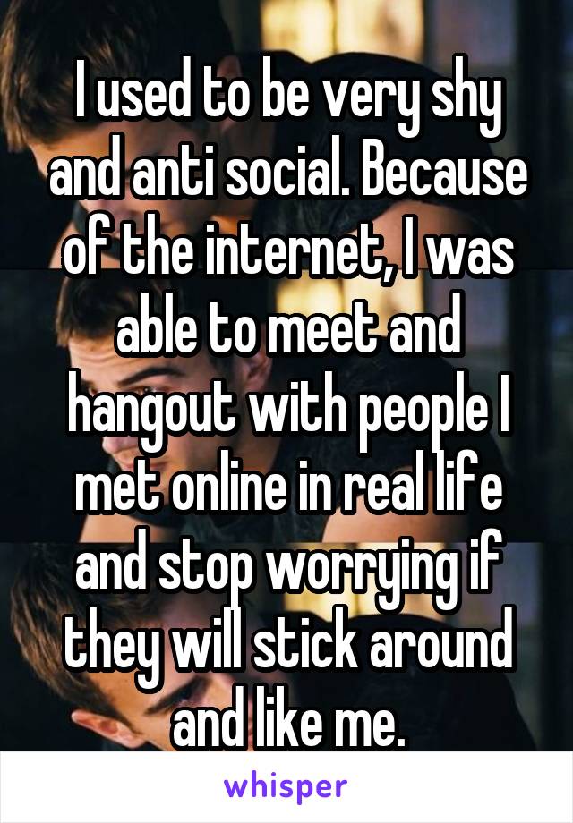 I used to be very shy and anti social. Because of the internet, I was able to meet and hangout with people I met online in real life and stop worrying if they will stick around and like me.
