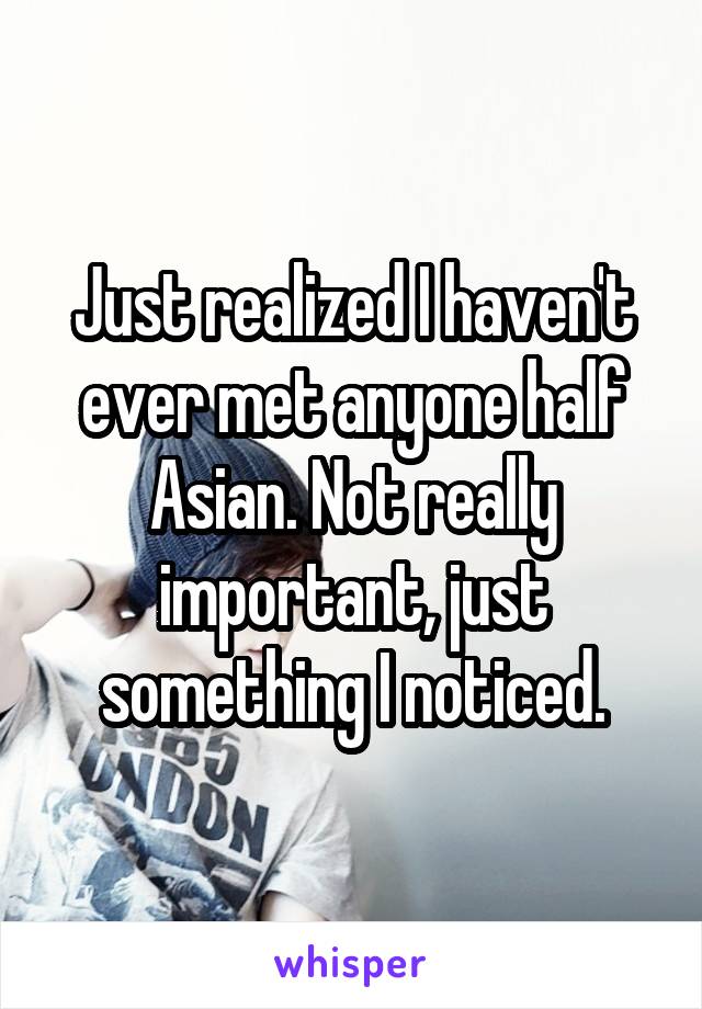 Just realized I haven't ever met anyone half Asian. Not really important, just something I noticed.