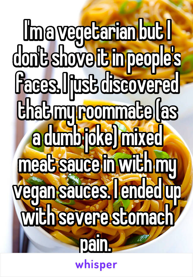 I'm a vegetarian but I don't shove it in people's faces. I just discovered that my roommate (as a dumb joke) mixed meat sauce in with my vegan sauces. I ended up with severe stomach pain. 