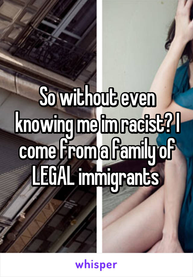 So without even knowing me im racist? I come from a family of LEGAL immigrants 