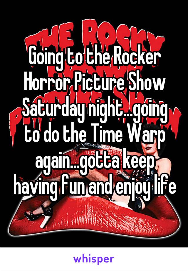 Going to the Rocker Horror Picture Show Saturday night...going to do the Time Warp again...gotta keep having fun and enjoy life 