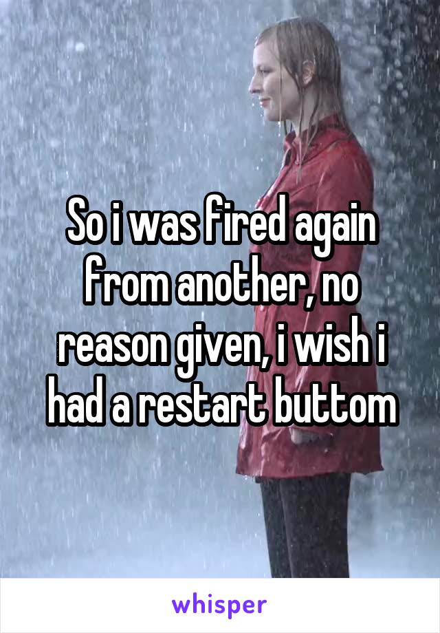 So i was fired again from another, no reason given, i wish i had a restart buttom