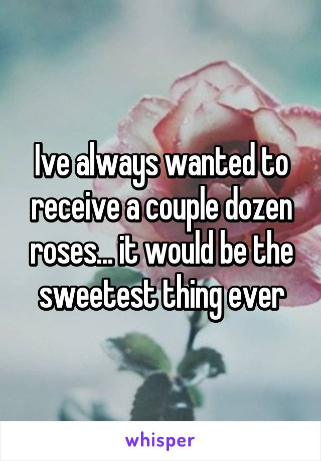 Ive always wanted to receive a couple dozen roses... it would be the sweetest thing ever