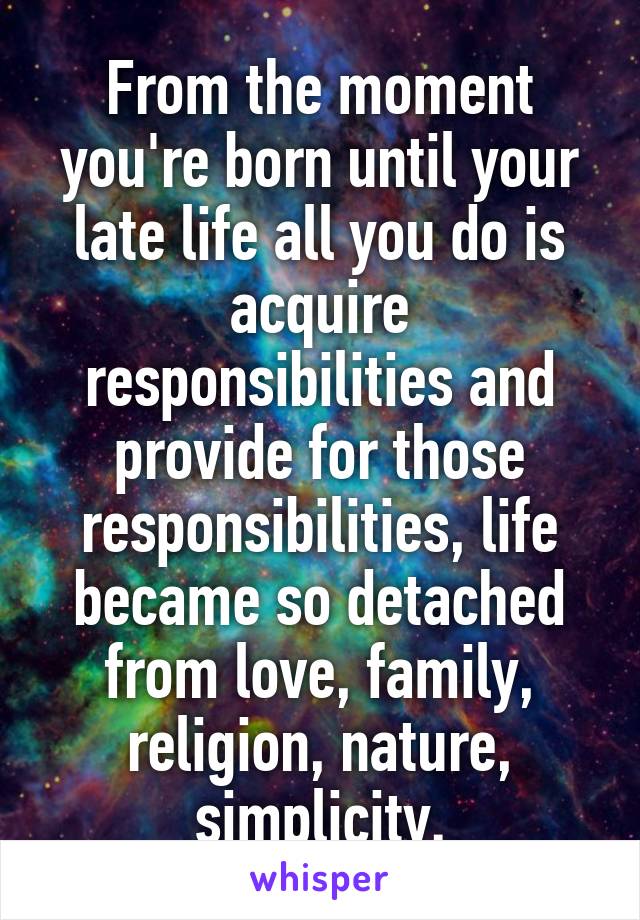 From the moment you're born until your late life all you do is acquire responsibilities and provide for those responsibilities, life became so detached from love, family, religion, nature, simplicity.