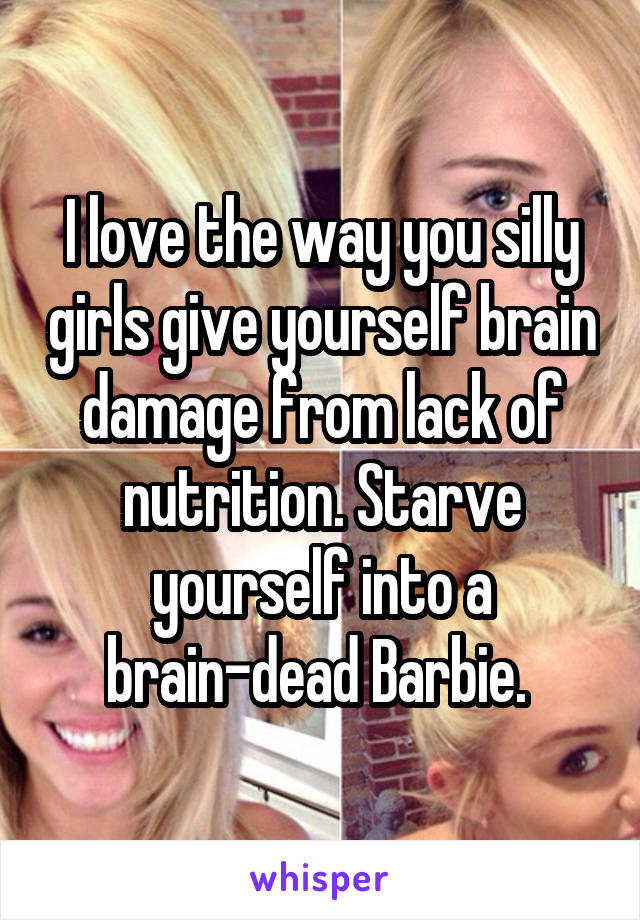 I love the way you silly girls give yourself brain damage from lack of nutrition. Starve yourself into a brain-dead Barbie. 