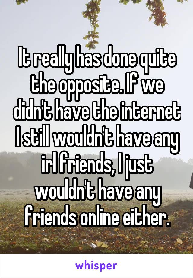 It really has done quite the opposite. If we didn't have the internet I still wouldn't have any irl friends, I just wouldn't have any friends online either.