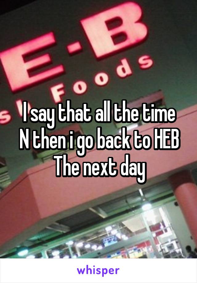 I say that all the time
N then i go back to HEB
The next day