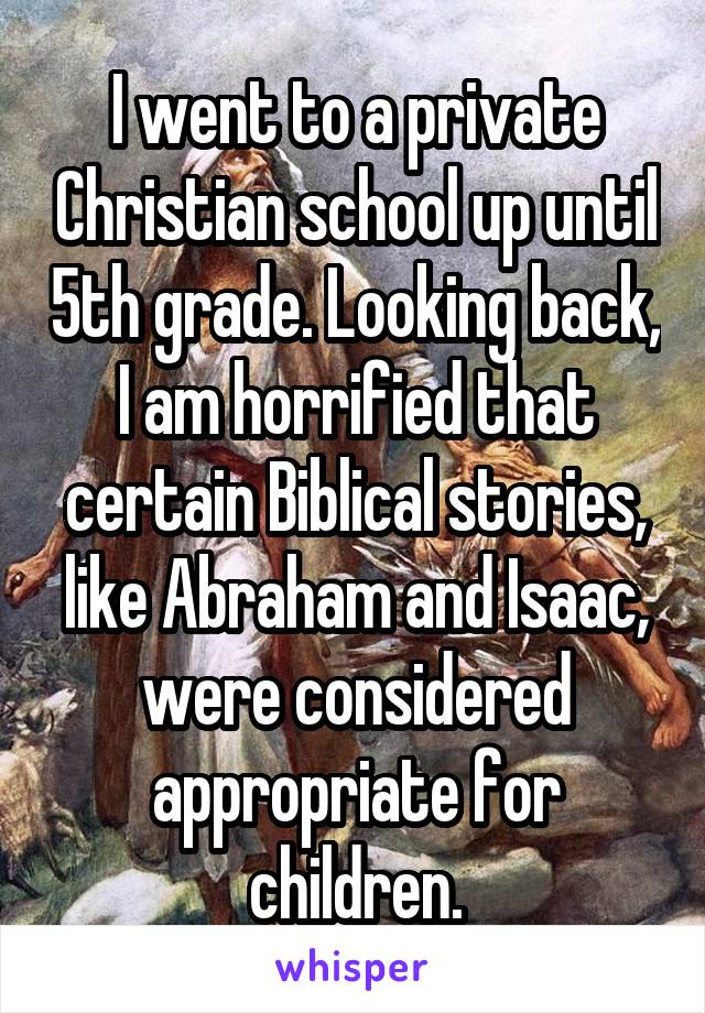 I went to a private Christian school up until 5th grade. Looking back, I am horrified that certain Biblical stories, like Abraham and Isaac, were considered appropriate for children.