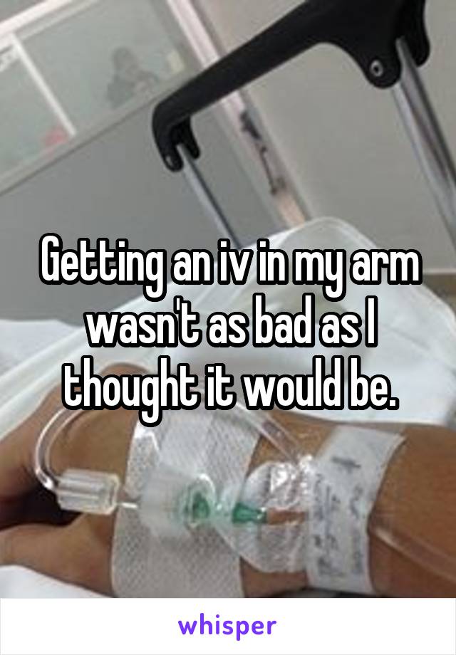 Getting an iv in my arm wasn't as bad as I thought it would be.