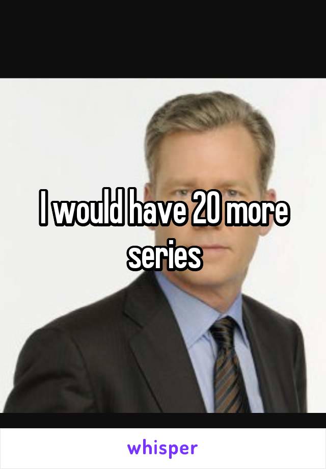 I would have 20 more series