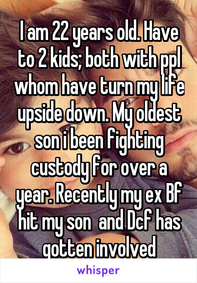 I am 22 years old. Have to 2 kids; both with ppl whom have turn my life upside down. My oldest son i been fighting custody for over a year. Recently my ex Bf hit my son  and Dcf has gotten involved