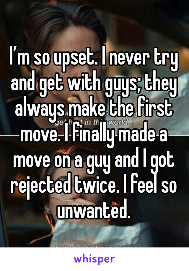 I’m so upset. I never try and get with guys; they always make the first move. I finally made a move on a guy and I got rejected twice. I feel so unwanted. 