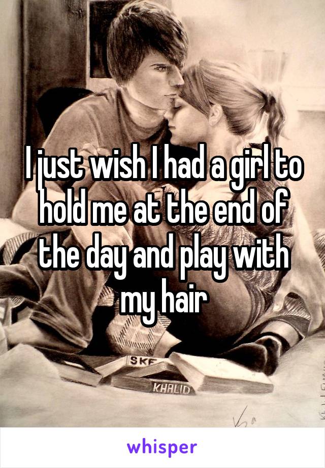 I just wish I had a girl to hold me at the end of the day and play with my hair