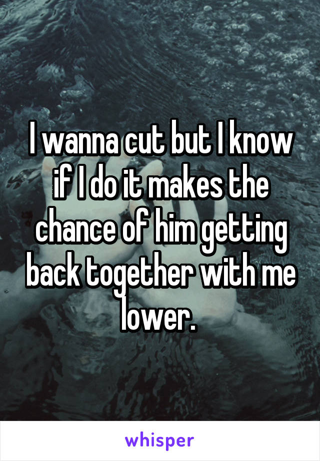 I wanna cut but I know if I do it makes the chance of him getting back together with me lower. 