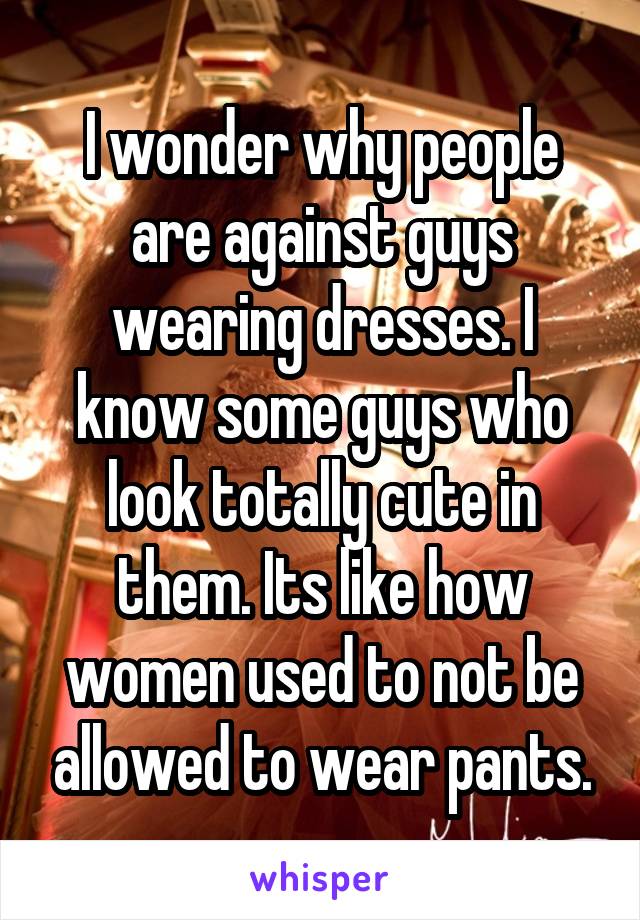 I wonder why people are against guys wearing dresses. I know some guys who look totally cute in them. Its like how women used to not be allowed to wear pants.