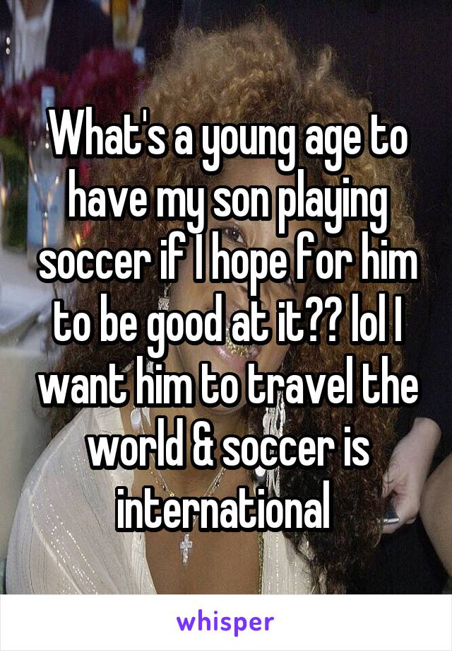 What's a young age to have my son playing soccer if I hope for him to be good at it?? lol I want him to travel the world & soccer is international 