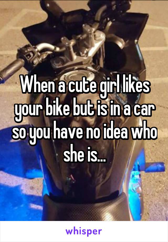 When a cute girl likes your bike but is in a car so you have no idea who she is...