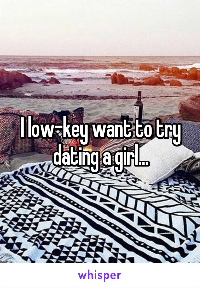 I low-key want to try dating a girl...