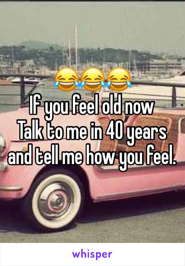 😂😂😂
If you feel old now 
Talk to me in 40 years and tell me how you feel.
