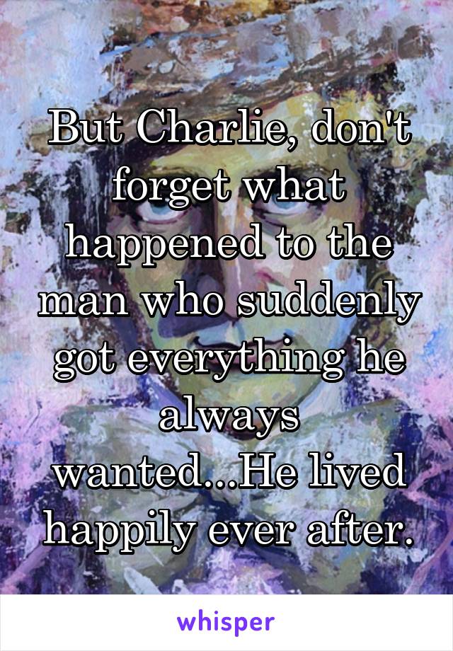 But Charlie, don't forget what happened to the man who suddenly got everything he always wanted...He lived happily ever after.