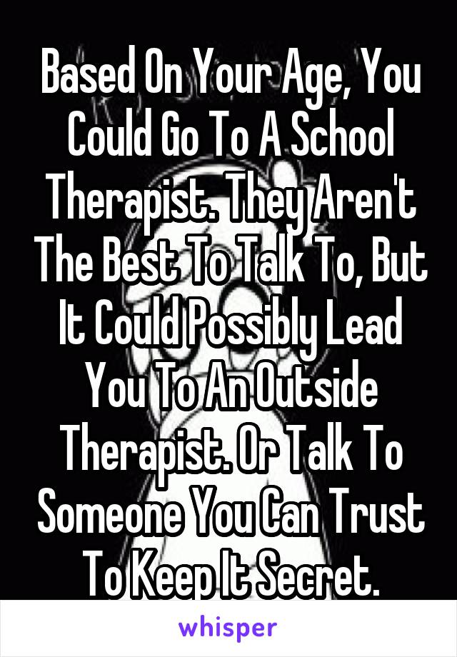 Based On Your Age, You Could Go To A School Therapist. They Aren't The Best To Talk To, But It Could Possibly Lead You To An Outside Therapist. Or Talk To Someone You Can Trust To Keep It Secret.