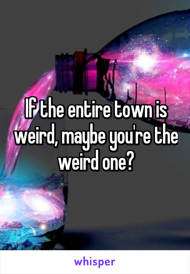 If the entire town is weird, maybe you're the weird one?