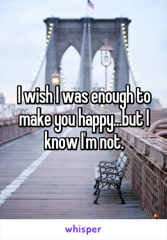 I wish I was enough to make you happy...but I know I'm not.