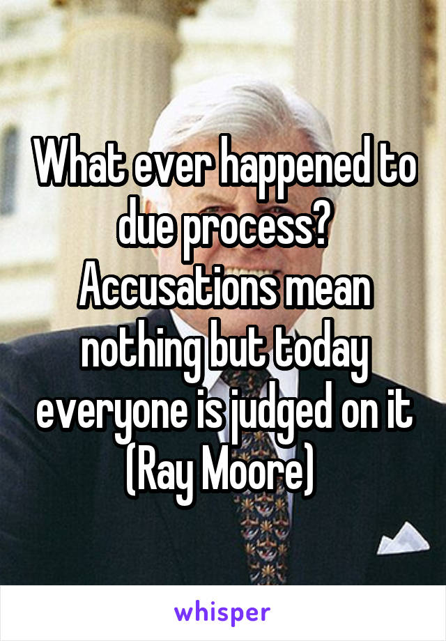 What ever happened to due process? Accusations mean nothing but today everyone is judged on it (Ray Moore) 