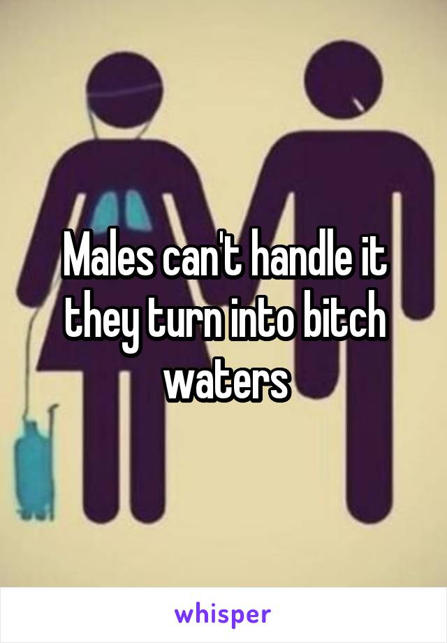 Males can't handle it they turn into bitch waters