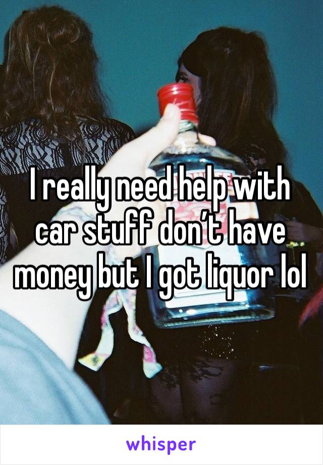 I really need help with car stuff don’t have money but I got liquor lol 