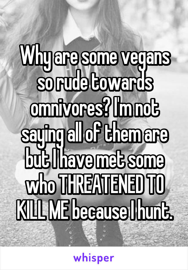 Why are some vegans so rude towards omnivores? I'm not saying all of them are but I have met some who THREATENED TO KILL ME because I hunt.