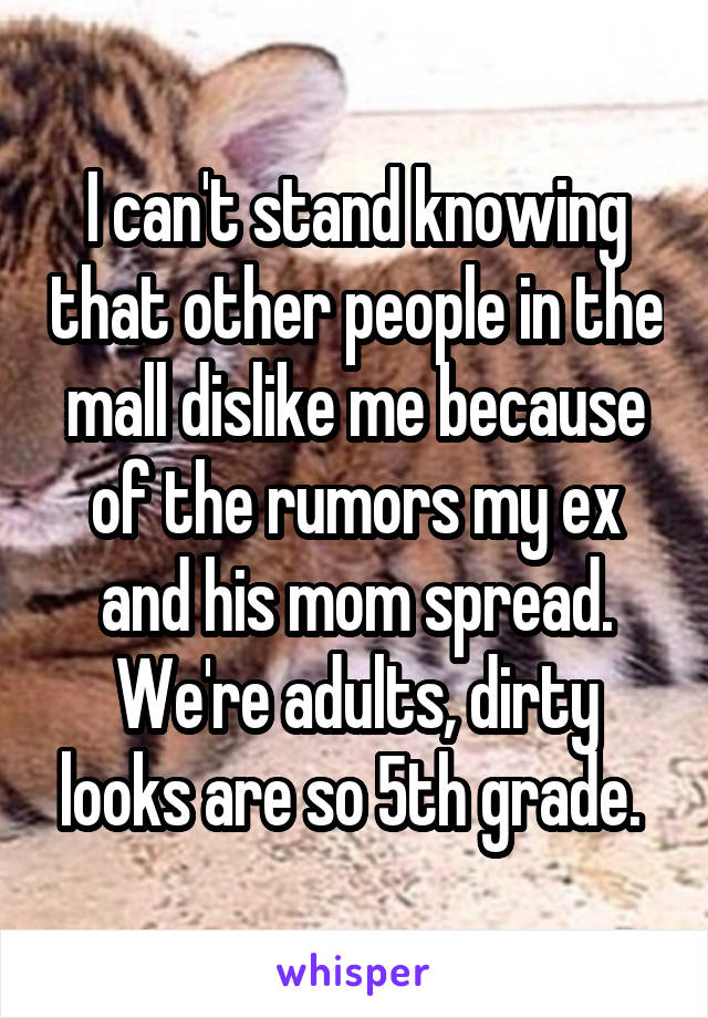 I can't stand knowing that other people in the mall dislike me because of the rumors my ex and his mom spread. We're adults, dirty looks are so 5th grade. 